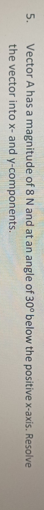 Vector A has a magnitude of 8 N and at an angle of 30° below the positive x-axis. Resolve 
the vector into x - and y -components.