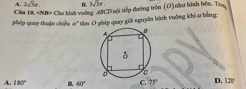 A. 2sqrt(3)π. B. 3sqrt(3)π. 
Câu 10. ∠ NB> Cho hình vuông ABCD nội tiếp đường tròn (O)như hình bên. Trong
phép quay thuận chiều alpha° tâm O phép quay giữ nguyên hình vuông khi α bằng:
A. 180° B. 60° C. 75°
D. 120°