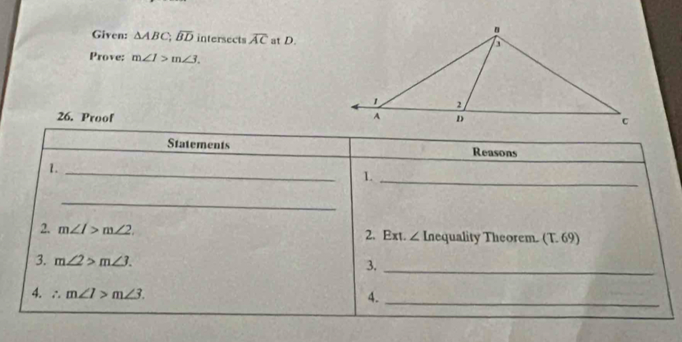 Given: △ ABC, overline BD intersects overline AC at D. 
Prove: m∠ 1>m∠ 3. 
26. Proof 
Statements Reasons 
1._ 
1._ 
_ 
2. m∠ I>m∠ 2 2. Ext. ∠ Inequality Theorem. (T. 69) 
3. m∠ 2>m∠ 3. 
3._ 
4. ∴ m∠ 1>m∠ 3. 4._