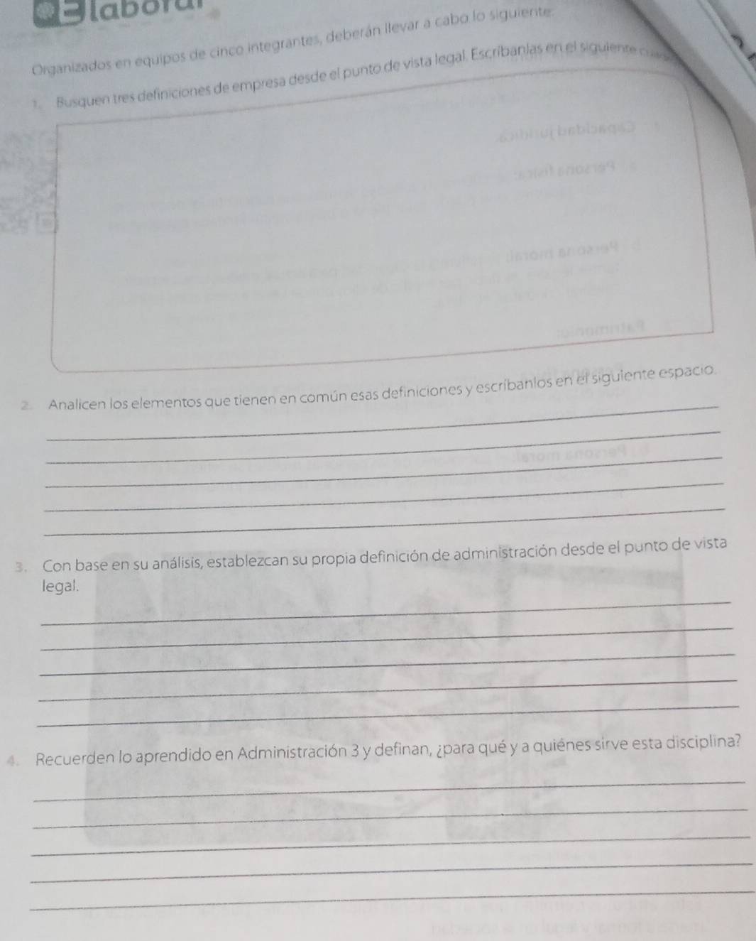 4labotul 
Organizados en equipos de cinco integrantes, deberán llevar a cabo lo siguiente 
1. Busquen tres definiciones de empresa desde el punto de vista legal. Escríbanlas en el siguiente cuv 
_ 
Analicen los elementos que tienen en común esas definiciones y escríbanlos en el siguiente espacio. 
_ 
_ 
_ 
_ 
3. Con base en su análisis, establezcan su propia definición de administración desde el punto de vista 
_ 
legal. 
_ 
_ 
_ 
_ 
4. Recuerden lo aprendido en Administración 3 y definan, ¿para qué y a quiénes sirve esta disciplina? 
_ 
_ 
_ 
_ 
_