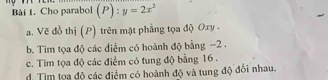 Cho parabol (P):y=2x^2
a. Vẽ đồ thị (P) trên mặt phẳng tọa độ Oxy. 
b. Tìm tọa độ các điểm có hoành độ bằng −2. 
c. Tìm tọa độ các điểm có tung độ bằng 16. 
d. Tìm toa đô các điểm có hoành độ và tung độ đôi nhau.