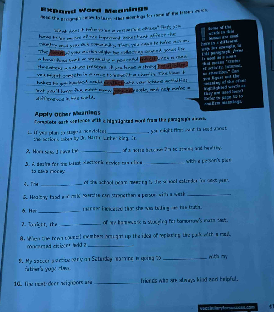 Expand Word Meanings 
Read the paragraph below to learn other meanings for some of the lesson words. 
What does it take to be a responsible citizen? First, you 
Some of the 
have to be aware of the important issues that affect the 
words in this 
here in a different lesson are used 
country and your own community. Then you have to take action. 
The focur of your action might be collecting canned goods for way. For example, in 
a local food bank or organizing a peaceful probe when a road 
is used as a noun this paragraph, focus 
threatens a nature preserve. If you have a strong coast oution that means “center 
of activity, interest, 
you might compete in a race to benefit a charity. The time it or attention.” Can 
takes to get involved could cont le with your leisure activities, you figure out the 
meaning of the other 
but you'll have fun, meet many people, and help make a highlighted words as 
they are used here? 
difference in the world. 
Refer to page 38 to 
confirm meanings. 
Apply Other Meanings 
Complete each sentence with a highlighted word from the paragraph above. 
1. If you plan to stage a nonviolent _, you might first want to read about 
the actions taken by Dr. Martin Luther King, Jr. 
2. Mom says I have the_ of a horse because I'm so strong and healthy. 
3. A desire for the latest electronic device can often _with a person's plan 
to save money. 
4. The _of the school board meeting is the school calendar for next year. 
5. Healthy food and mild exercise can strengthen a person with a weak_ 
. 
6. Her _manner indicated that she was telling me the truth. 
7. Tonight, the _of my homework is studying for tomorrow's math test. 
8. When the town council members brought up the idea of replacing the park with a mall, 
concerned citizens held a_ 
_. 
9. My soccer practice early on Saturday morning is going to _with my 
father's yoga class. 
10. The next-door neighbors are _friends who are always kind and helpful. 
vocabularyfersuccess.com 41