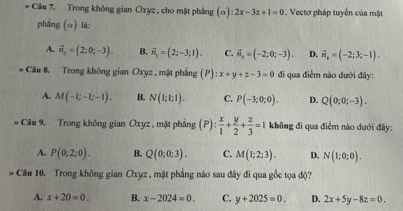 » Câu 7. Trong không gian Oxyz , cho mặt phẳng (α): 2x-3z+1=0. Vectơ pháp tuyến của mặt
phẳng (α) là:
A. vector n_2=(2;0;-3). B. vector n_1=(2;-3;1). C. vector n_3=(-2;0;-3). D. vector n_4=(-2;3;-1). 
» Câu 8. Trong không gian Oxyz , mặt phẳng (P): x+y+z-3=0 đi qua điểm nào dưới đây:
A. M(-1;-1;-1). B. N(1;1;1). C. P(-3;0;0). D. Q(0;0;-3). 
» Câu 9. Trong không gian Oxyz , mặt phẳng (P):  x/1 + y/2 + z/3 =1 không đi qua điểm nào dưới đây:
A. P(0;2;0). B. Q(0;0;3). C. M(1;2;3). D. N(1;0;0). 
» Câu 10. Trong không gian Oxyz , mặt phẳng nào sau đây đi qua gốc tọa độ?
A. x+20=0. B. x-2024=0. C. y+2025=0. D. 2x+5y-8z=0.