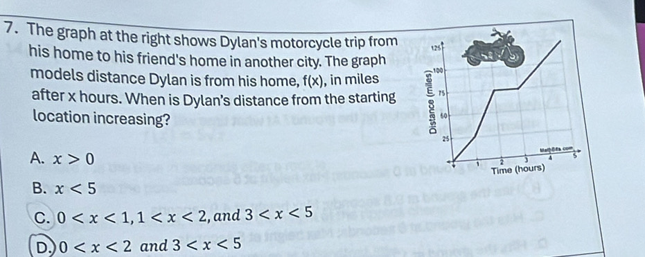 The graph at the right shows Dylan's motorcycle trip from 125
his home to his friend's home in another city. The graph
9
models distance Dylan is from his home, f(x) , in miles 100
after x hours. When is Dylan’s distance from the starting 8 75
location increasing?
60
25
A. x>0
MaB com
Time (hours) 2 4 5
B. x<5</tex>
C. 0 , 1 , and 3
D. 0 and 3