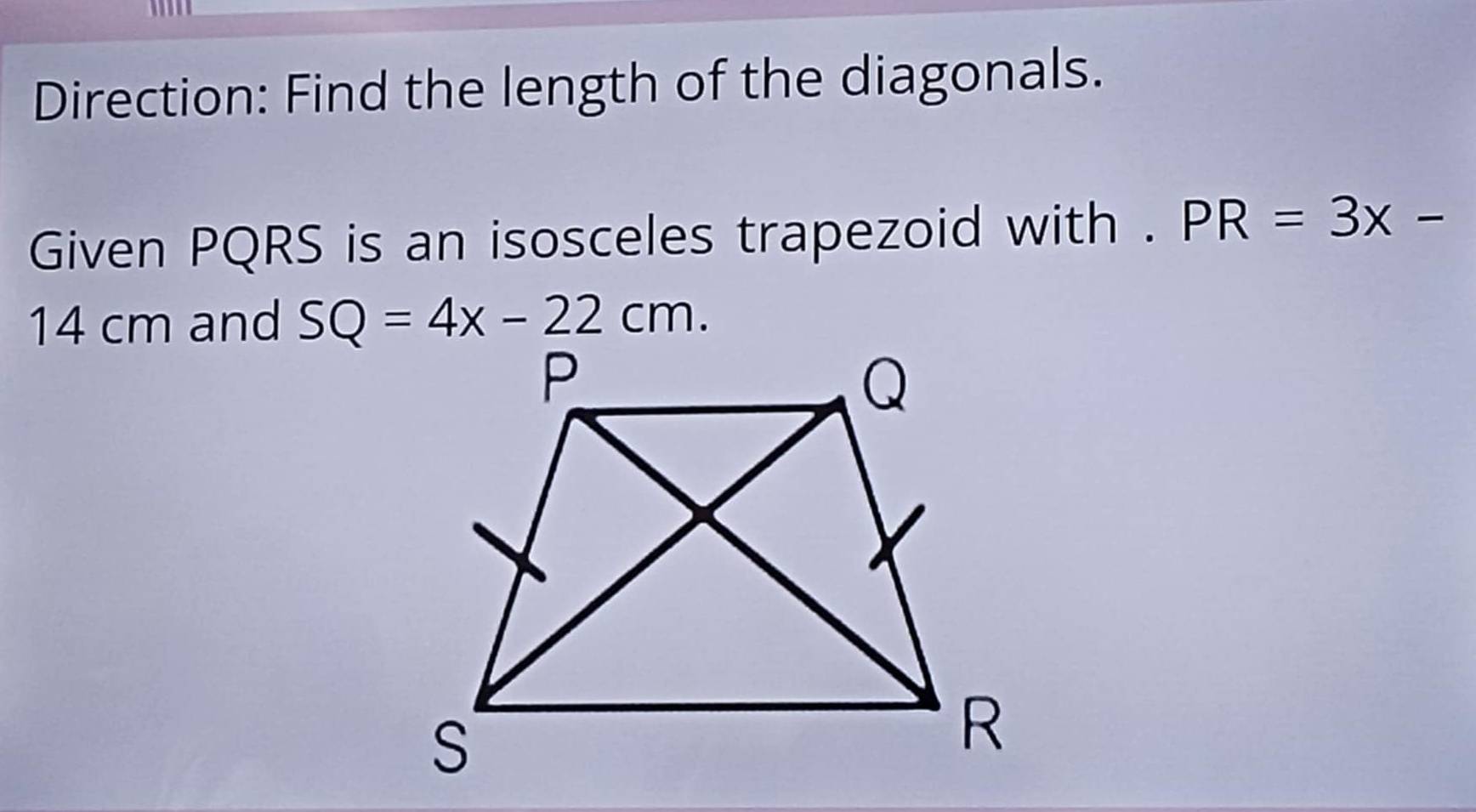 Direction: Find the length of the diagonals. 
Given PQRS is an isosceles trapezoid with . PR=3x-
14 cm and SQ=4x-22cm.