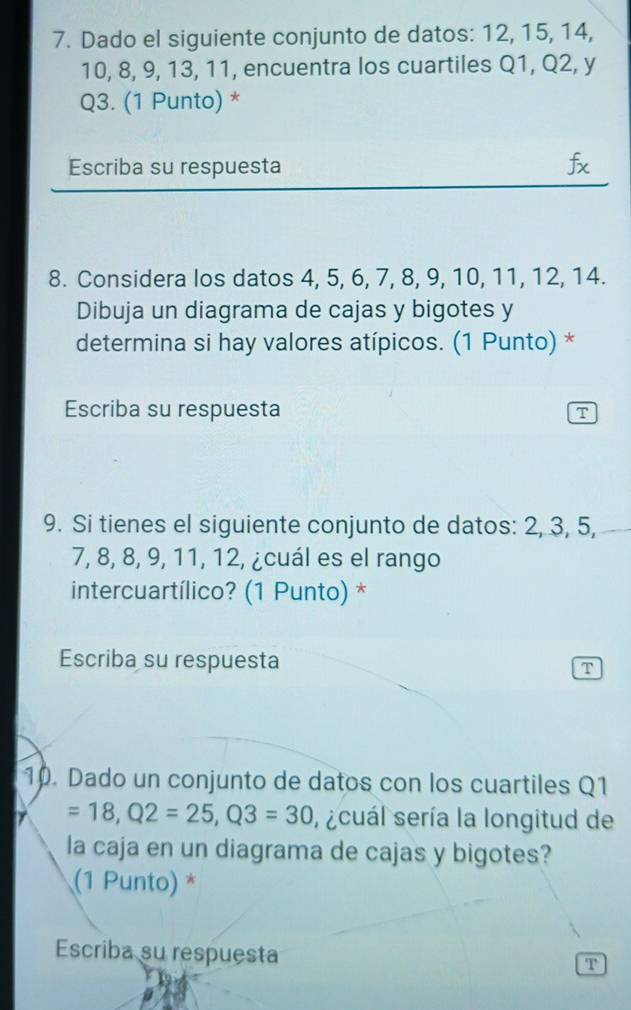 Dado el siguiente conjunto de datos: 12, 15, 14,
10, 8, 9, 13, 11, encuentra los cuartiles Q1, Q2, y
Q3. (1 Punto) * 
Escriba su respuesta fx 
8. Considera los datos 4, 5, 6, 7, 8, 9, 10, 11, 12, 14. 
Dibuja un diagrama de cajas y bigotes y 
determina si hay valores atípicos. (1 Punto) * 
Escriba su respuesta T 
9. Si tienes el siguiente conjunto de datos: 2, 3, 5,
7, 8, 8, 9, 11, 12, ¿cuál es el rango 
intercuartílico? (1 Punto) * 
Escriba su respuesta 
T 
10. Dado un conjunto de datos con los cuartiles Q1
=18, Q2=25, Q3=30 , scuál sería la longitud de 
la caja en un diagrama de cajas y bigotes? 
(1 Punto) * 
Escriba su respuesta 
T