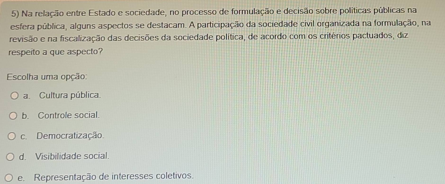 Na relação entre Estado e sociedade, no processo de formulação e decisão sobre políticas públicas na
esfera pública, alguns aspectos se destacam. A participação da sociedade civil organizada na formulação, na
revisão e na fiscalização das decisões da sociedade política, de acordo com os critérios pactuados, diz
respeito a que aspecto?
Escolha uma opção:
a. Cultura pública.
b. Controle social.
c. Democratização
d. Visibilidade social.
e. Representação de interesses coletivos.