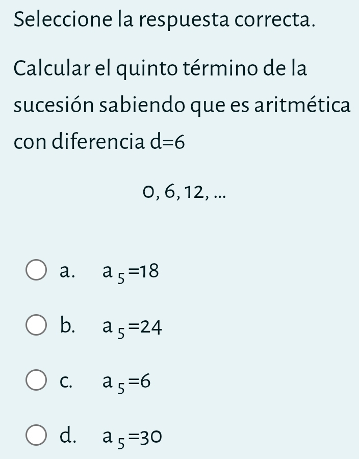 Seleccione la respuesta correcta.
Calcular el quinto término de la
sucesión sabiendo que es aritmética
con diferencia d=6
0, 6, 12, ...
a. a_5=18
b. a_5=24
C. a_5=6
d. a_5=30