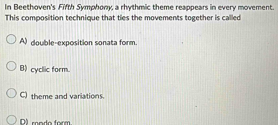 In Beethoven's Fifth Symphony, a rhythmic theme reappears in every movement.
This composition technique that ties the movements together is called
A) double-exposition sonata form.
B) cyclic form.
C) theme and variations.
D) rondo form.