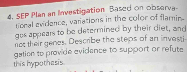 SEP Plan an Investigation Based on observa- 
tional evidence, variations in the color of flamin- 
gos appears to be determined by their diet, and 
not their genes. Describe the steps of an investi- 
gation to provide evidence to support or refute 
this hypothesis.