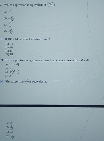 Which expression is equivalent to frac (2xy)^-24y^(-3)
(A) - y^3/x^2 
(B) - y^3/16x^2 
(C)  y^3/x^2 
(D)  y^3/16x^2 
8. If 10^k=64 , what is the value of 10^(frac k)m+1
(A) 18
(B) 42
(C) 80
(D) 81
9. If x is a positive integer greater than 1, how much greater than x^2 1s x^(frac 1)7
(A) x^2(1-x^4)
(B) x^(-frac 1)2
[C] x^2(x^(frac 1)2-1)
(D] x^(frac 1)2
10. The expression  x^2/sqrt(x^3)  is equivalent to
(A) sqrt[3](x)
(B)  1/sqrt(x) 
(C) sqrt(x)
(D)  1/sqrt[3](x^2) 