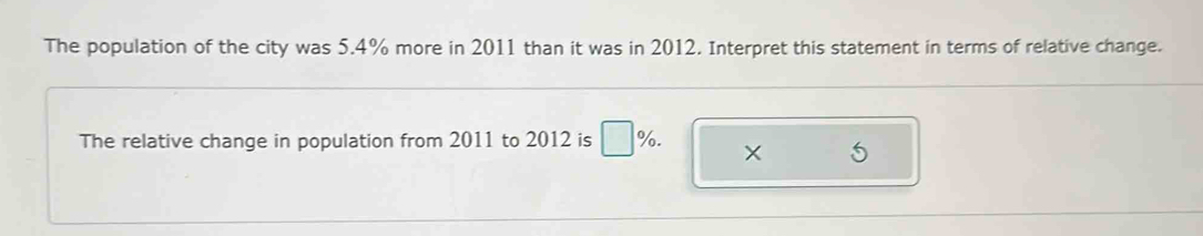 The population of the city was 5.4% more in 2011 than it was in 2012. Interpret this statement in terms of relative change. 
The relative change in population from 2011 to 2012 is □ %. ×