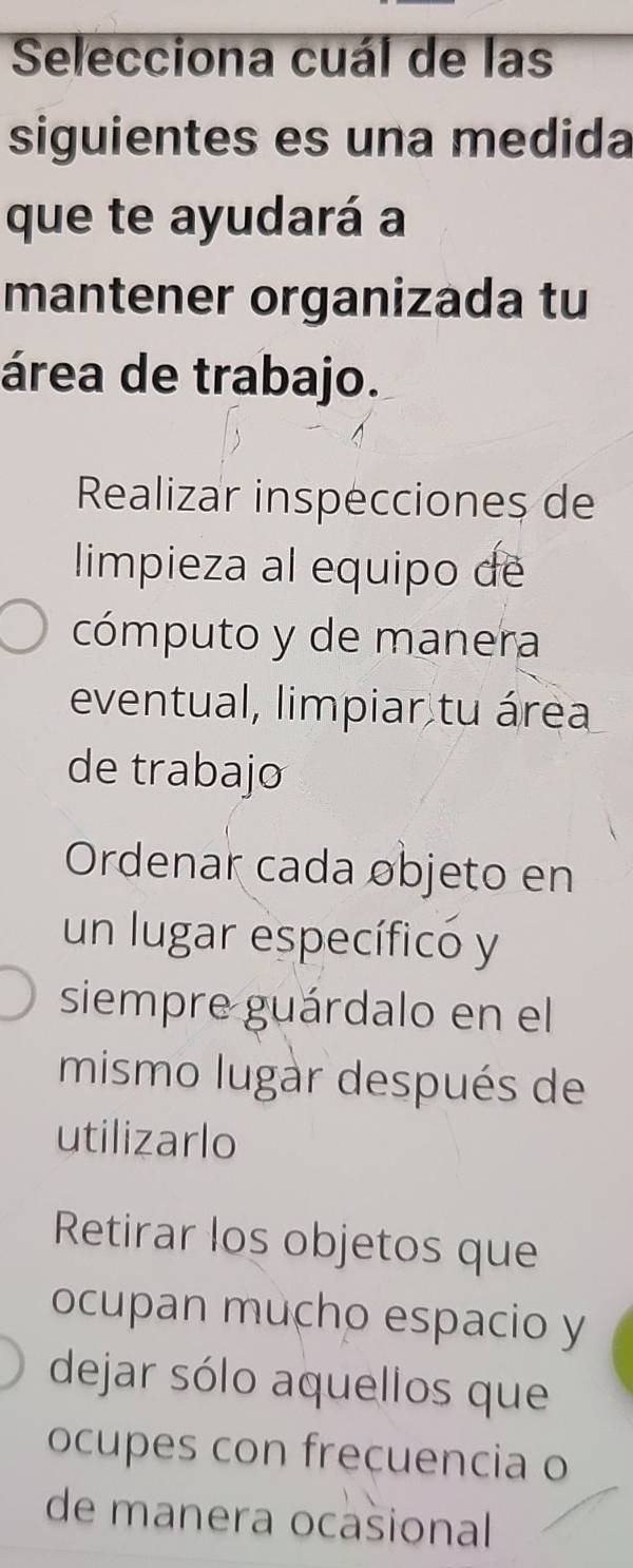 Selecciona cuál de las
siguientes es una medida
que te ayudará a
mantener organizada tu
área de trabajo.
Realizar inspecciones de
limpieza al equipo de
cómputo y de manera
eventual, limpiar tu área
de trabajo
Ordenar cada objeto en
un lugar específicó y
siempre guárdalo en el
mismo lugàr después de
utilizarlo
Retirar los objetos que
ocupan mucho espacio y
dejar sólo aquellos que
ocupes con frecuencia o
de manera ocašional