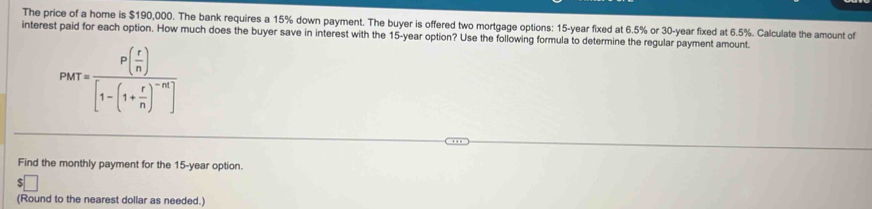 The price of a home is $190,000. The bank requires a 15% down payment. The buyer is offered two mortgage options: 15-year fixed at 6.5% or 30-year fixed at 6.5%. Calculate the amount of 
interest paid for each option. How much does the buyer save in interest with the 15-year option? Use the following formula to determine the regular payment amount.
PMT=frac P( r/n )[1-(1+ r/n )^-m]
Find the monthly payment for the 15-year option 
(Round to the nearest dollar as needed.)