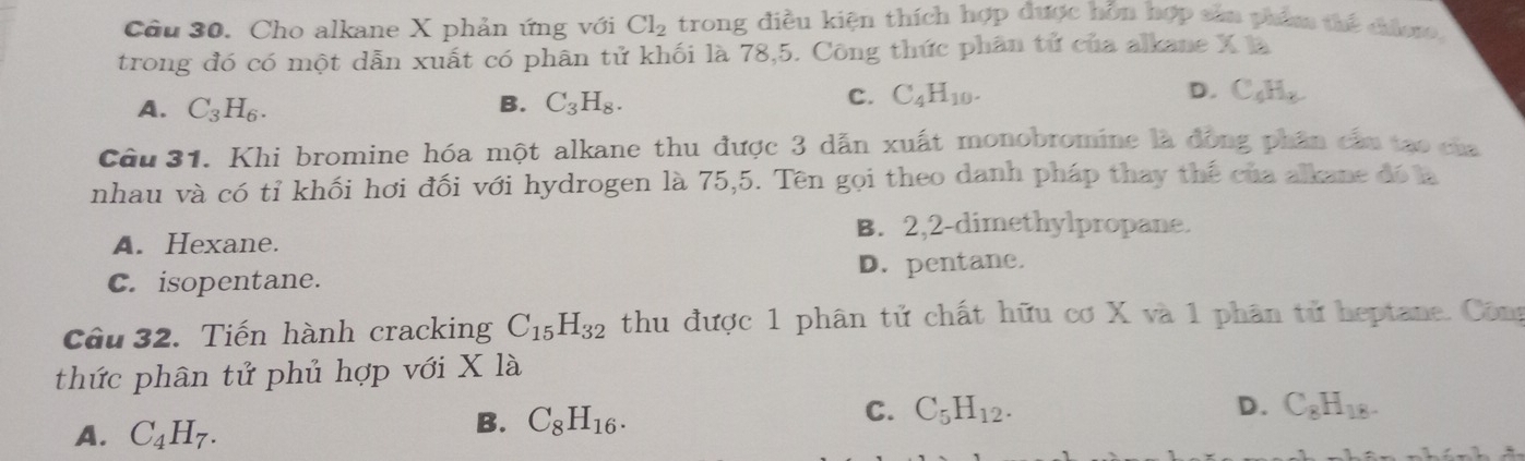 Cho alkane X phản ứng với Cl_2 trong điều kiện thích hợp được hỗn hợp sản phẩm thể chiero,
trong đó có một dẫn xuất có phân tử khối là 78,5. Công thức phân tử của alkane X là
A. C_3H_6. B. C_3H_8.
C. C_4H_10. D. C_6H_8
Câu 31. Khi bromine hóa một alkane thu được 3 dẫn xuất monobromine là đồng phân cầu tạo của
nhau và có tỉ khối hơi đối với hydrogen là 75, 5. Tên gọi theo danh pháp thay thế của alkane đó là
A. Hexane. B. 2, 2 -dimethylpropane.
C. isopentane. D. pentane.
Cầu 32. Tiến hành cracking C_15H_32 thu được 1 phân tử chất hữu cơ X và 1 phân tử heptane. Công
thức phân tử phủ hợp với X là
A. C_4H_7.
B. C_8H_16.
C. C_5H_12. D. C_8H_18.