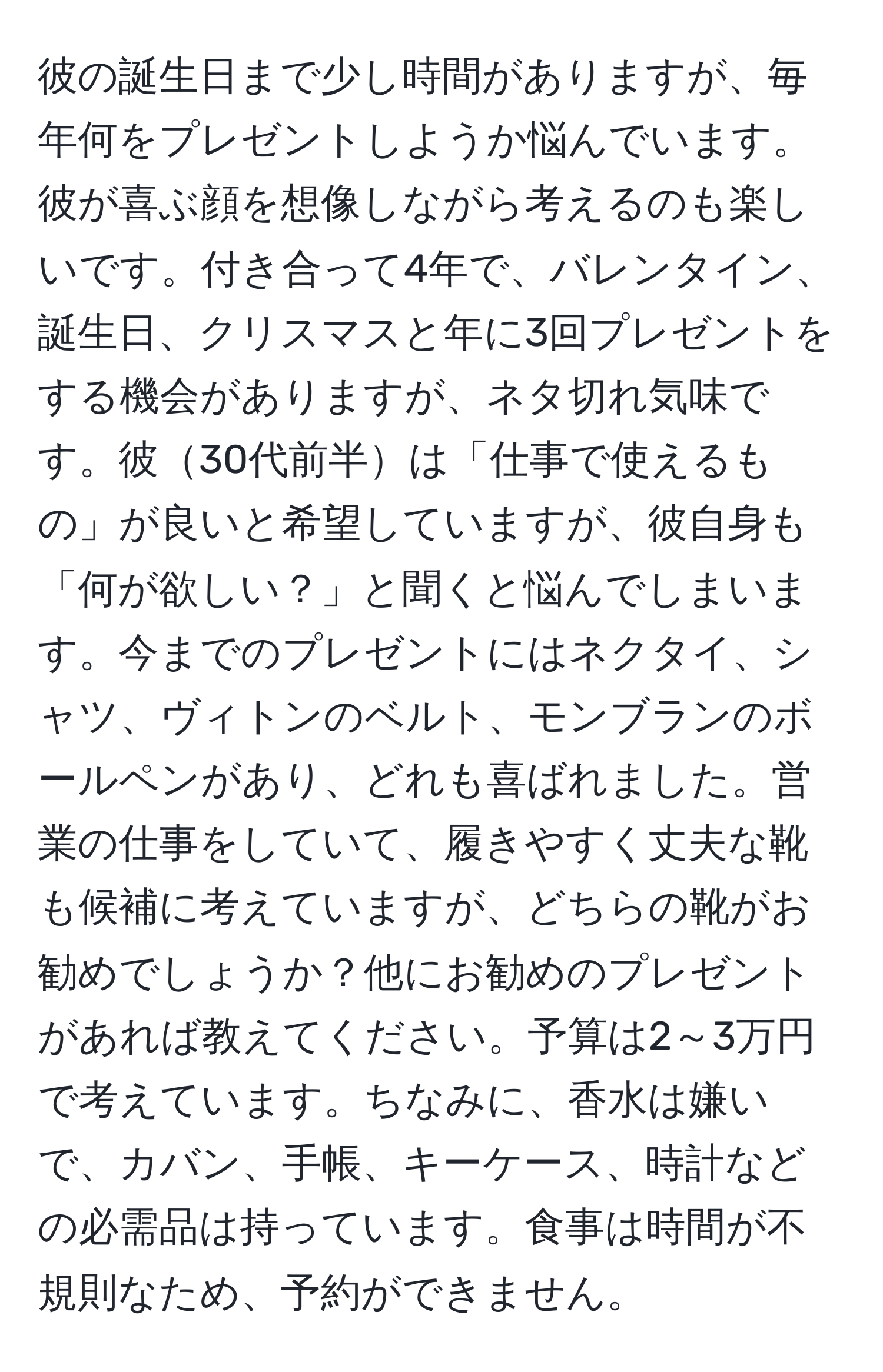 彼の誕生日まで少し時間がありますが、毎年何をプレゼントしようか悩んでいます。彼が喜ぶ顔を想像しながら考えるのも楽しいです。付き合って4年で、バレンタイン、誕生日、クリスマスと年に3回プレゼントをする機会がありますが、ネタ切れ気味です。彼30代前半は「仕事で使えるもの」が良いと希望していますが、彼自身も「何が欲しい？」と聞くと悩んでしまいます。今までのプレゼントにはネクタイ、シャツ、ヴィトンのベルト、モンブランのボールペンがあり、どれも喜ばれました。営業の仕事をしていて、履きやすく丈夫な靴も候補に考えていますが、どちらの靴がお勧めでしょうか？他にお勧めのプレゼントがあれば教えてください。予算は2～3万円で考えています。ちなみに、香水は嫌いで、カバン、手帳、キーケース、時計などの必需品は持っています。食事は時間が不規則なため、予約ができません。