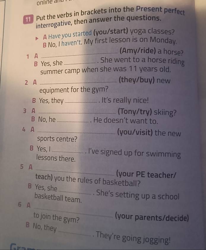 online and 
Put the verbs in brackets into the Present perfect 
interrogative, then answer the questions. 
A Have you started (you/start) yoga classes? 
B No, I haven't. My first lesson is on Monday. 
_(Amy/ride) a horse? 
1 A 
B Yes, she_ 
. She went to a horse riding 
summer camp when she was 11 years old. 
2 A_ 
(they/buy) new 
equipment for the gym? 
B Yes, they_ . It's really nice! 
3 A _(Tony/try) skiing? 
B No, he _. He doesn’t want to. 
4 A _(you/visit) the new 
sports centre? 
B Yes, I_ . I've signed up for swimming 
lessons there. 
_ 
5 A 
(your PE teacher/ 
teach) you the rules of basketball? 
B Yes, she_ . She's setting up a school 
basketball team. 
_ 
6 A 
to join the gym? 
(your parents/decide) 
B No, they 
_ 
. They’re going jogging!