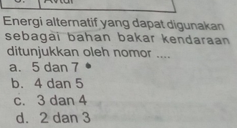 Energi alternatif yang dapat digunakan
sebagai bahan bakar kendaraan 
ditunjukkan oleh nomor ....
a. 5 dan 7
b. 4 dan 5
c. 3 dan 4
d. 2 dan 3