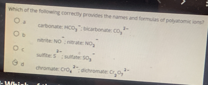 Which of the following correctly provides the names and formulas of polyatomic ions?
a carbonate: HCO_3^(-; bicarbonate: CO_3^(2-)
b
nitrite: NO^-); nitrate: NO_2
C 5^(2-); sulfate: SO_3
sulfite:
d chromate: CrO_4^((2-); dichromate: Cr_2)O_7^(2-)