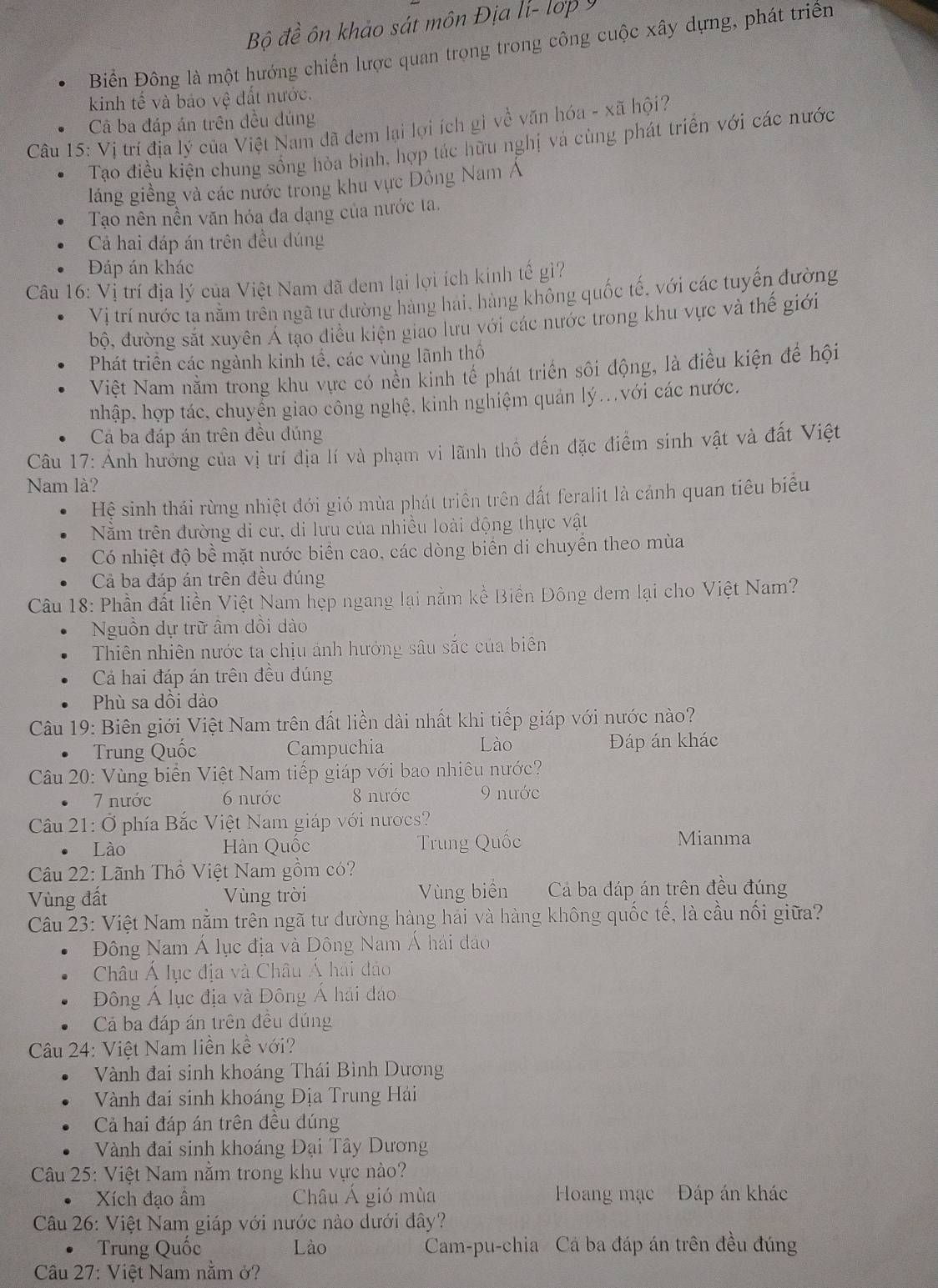 Bộ đề ôn khảo sát môn Địa lí- lợp 9
Biển Đông là một hướng chiến lược quan trong trong công cuộc xây dựng, phát triển
kinh tế và bảo vệ đất nước.
Cả ba đáp án trên đều đúng
Câu 15: Vị trí địa lý của Việt Nam đã đem lại lợi ích gì về văn hóa - xã hội?
Tạo điều kiện chung sống hòa bình, hợp tác hữu nghị và cùng phát triển với các nước
láng giềng và các nước trong khu vực Đông Nam A
Tạo nên nền văn hóa đa dạng của nước ta.
Cả hai đáp án trên đều dúng
Đáp án khác
Câu 16: Vị trí địa lý của Việt Nam đã đem lại lợi ích kinh tế gì?
Vị trí nước ta nằm trên ngã tư đường hàng hải, hàng không quốc tế, với các tuyến đường
bộ, đường sắt xuyên Á tạo điều kiện giao lưu với các nước trong khu vực và thế giới
Phát triển các ngành kinh tế, các vùng lãnh thố
Việt Nam nằm trong khu vực có nền kinh tế phát triển sôi động, là điều kiện để hội
nhập, hợp tác, chuyển giao công nghệ, kinh nghiệm quản lý...với các nước.
Cả ba đáp án trên đều đúng
Câu 17: Ảnh hưởng của vị trí địa lí và phạm vi lãnh thổ đến đặc điểm sinh vật và đất Việt
Nam là?
Hệ sinh thái rừng nhiệt đới gió mùa phát triển trên đất feralit là cánh quan tiêu biểu
Nằm trên đường di cư, di lưu của nhiều loài động thực vật
Có nhiệt độ bề mặt nước biển cao, các dòng biển di chuyển theo mùa
Cả ba đáp án trên đều đúng
Câu 18: Phần đất liền Việt Nam hẹp ngang lại nằm kề Biền Đông dem lại cho Việt Nam?
Nguồn dự trữ âm dồi dào
Thiên nhiên nước ta chịu ảnh hưởng sâu sắc của biên
Cá hai đáp án trên đều đúng
Phù sa dồi dào
Câu 19: Biên giới Việt Nam trên đất liền dài nhất khi tiếp giáp với nước nào?
Trung Quốc Campuchia Lào Đáp án khác
Câu 20: Vùng biển Việt Nam tiếp giáp với bao nhiêu nước?
7 nước 6 nước 8 nước 9 nước
Câu 21: Ở phía Bắc Việt Nam giáp với nượcs?
Lào Hàn Quốc Trung Quốc Mianma
Câu 22: Lãnh Thổ Việt Nam gồm có?
Vùng đất Vùng trời Vùng biển Cả ba đáp án trên đều đúng
Câu 23: Việt Nam nằm trên ngã tư đường hàng hái và hàng không quốc tế, là cầu nổi giữa?
Đông Nam Á lục địa và Đông Nam Á hải đạo
Châu Á lục địa và Châu Á hải đảo
Đông Á lục địa và Đông Á hải đáo
Cá ba đáp án trên đều dúng
Câu 24: Việt Nam liền kể với?
Vành đai sinh khoáng Thái Bình Dương
Vành đai sinh khoáng Địa Trung Hải
Cả hai đáp án trên đều đúng
Vành đai sinh khoáng Đại Tây Dương
Câu 25: Việt Nam nằm trong khu vực nào?
Xích đạo âm Châu Á gió mùa Hoang mạc Đáp án khác
Câu 26: Việt Nam giáp với nước nào dưới đây?
Trung Quốc Lào Cam-pu-chia Cá ba đáp án trên đều đúng
Câu 27: Việt Nam nằm ở?