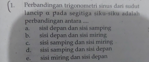 Perbandingan trigonometri sinus dari sudut
lancip α pada segitiga siku-siku adalah
perbandingan antara ....
a. sist depan dan sisi samping
b. sisi depan dan sisi miring
c. sisi samping dan sisi miring
d. sisi samping dan sisi depan
e. sisi miring dan sisi depan