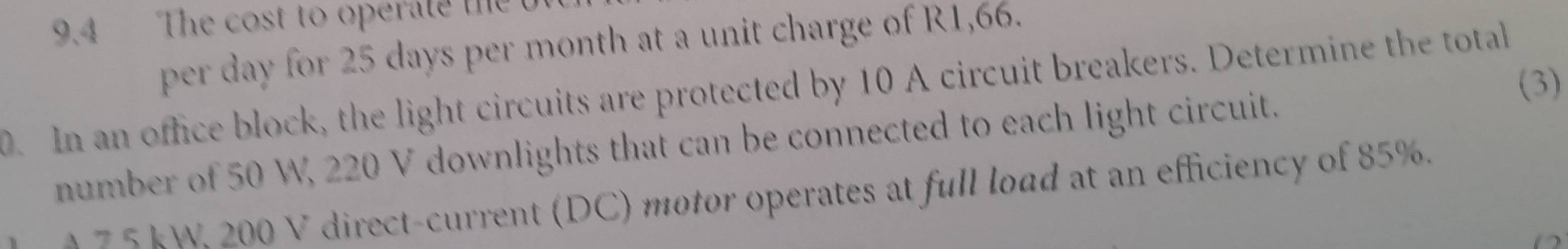 9.4 The cost to operate the 
per day for 25 days per month at a unit charge of R1,66. 
(3) 
0. In an office block, the light circuits are protected by 10 A circuit breakers. Determine the total 
number of 50 W, 220 V downlights that can be connected to each light circuit. 
A 7 5 kW, 200 V direct-current (DC) motor operates at full load at an efficiency of 85%. 
D