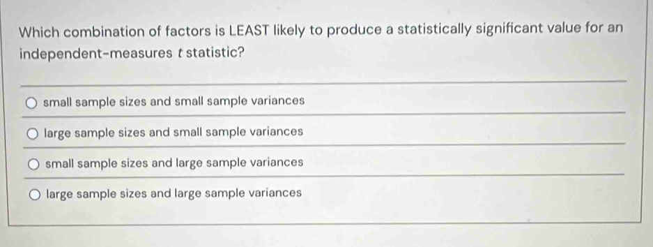 Which combination of factors is LEAST likely to produce a statistically significant value for an
independent-measures t statistic?
small sample sizes and small sample variances
large sample sizes and small sample variances
small sample sizes and large sample variances
large sample sizes and large sample variances