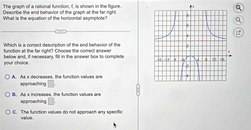 The graph of a rational function, f, is shown in the figure.
Describe the end behavior of the graph at the far right.
What is the equation of the horizontal asymptote?
Which is a correct description of the end behavior of the
function at the far right? Choose the correct answer
below and, if necessary, fill in the answer box to complete 
your choice.
A. As x decreases, the function values are
approaching □. 
.
B. As x increases, the function values are
approaching □.
C. The function values do not approach any specific
value.