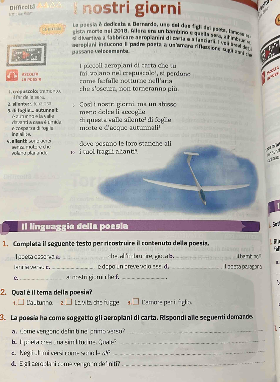 Difficoltà
tratto da: ibídem
I nostri giorni
Là (ơ 0
La poesia è dedicata a Bernardo, uno dei due figli del poeta, famoso re-
gista morto nel 2018. Allora era un bambino e quella sera, all'imbrunire.
si divertiva a fabbricare aeroplanini di carta e a lanciarli. I voli brevi degli
aeroplani inducono il padre poeta a un'amara riflessione sugli anni che
passano velocemente.
I piccoli aeroplani di carta che tu
ASCOLTA fai, volano nel crepuscolo¹, si perdono
SCOLTA
APOESI
LA POESIA come farfalle notturne nell’aria
1. crepuscolo: tramonto, che s'oscura, non torneranno più.
il far della sera.
2. silente: silenziosa. s Così i nostri giorni, ma un abisso
3. di foglie... autunnali: meno dolce li accoglie
è autunno e la valle
davanti a casa è umida di questa valle silente² di foglie
e cosparsa di foglie morte e d’acque autunnali³
ingiallite.
4. alianti: sono aerei dove posano le loro stanche ali
senza motore che
volano planando. 10 i
n senti
apirono
 
Il linguaggio della poesia
L ot
1. Completa il seguente testo per ricostruire il contenuto della poesia.
2. Ril
feli
Il poeta osserva a._ che, all’imbrunire, gioca b. _. Il bambino li
a.
lancia verso c._ e dopo un breve volo essi d. _. Il poeta paragona
e. _ai nostri giorni che f._
b
2. Qual è il tema della poesia?
1.□ Lautunno. 2. □ La vita che fugge. 3.□ L'amore per il figlio.
3. La poesia ha come soggetto gli aeroplani di carta. Rispondi alle seguenti domande.
a. Come vengono definiti nel primo verso?
_
b. ll poeta crea una similitudine. Quale?
_
c. Negli ultimi versi come sono le ali?
_
d. E gli aeroplani come vengono definiti?
_