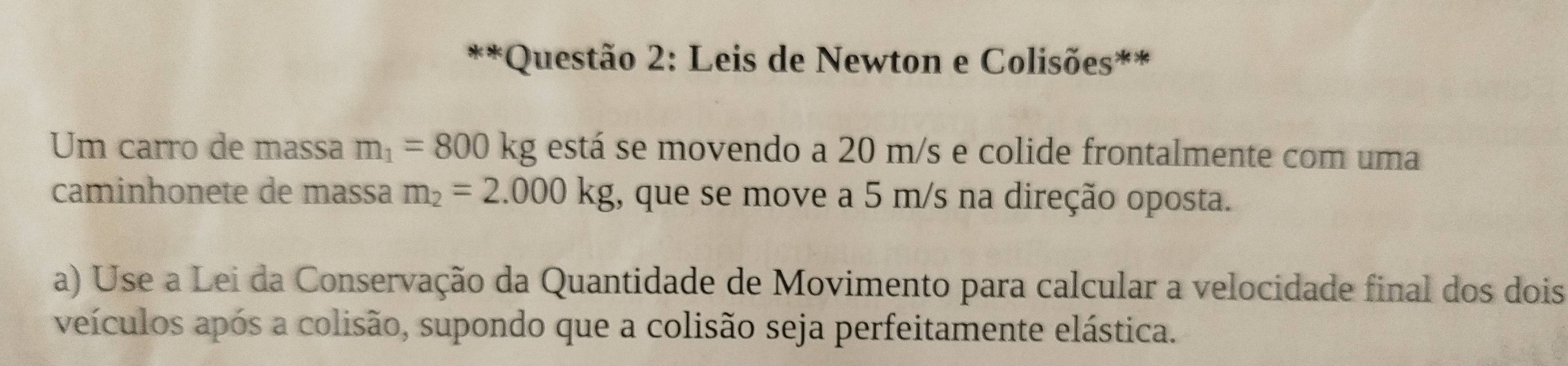 Leis de Newton e Colisões** 
Um carro de massa m_1=800kg está se movendo a 20 m/s e colide frontalmente com uma 
caminhonete de massa m_2=2.000kg , que se move a 5 m/s na direção oposta. 
a) Use a Lei da Conservação da Quantidade de Movimento para calcular a velocidade final dos dois 
veículos após a colisão, supondo que a colisão seja perfeitamente elástica.