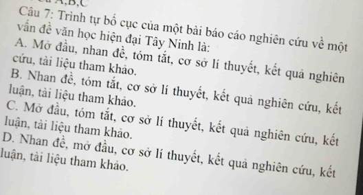 ∵A,B,C
Câu 7: Trình tự bố cục của một bài báo cáo nghiên cứu về một
vấn đề văn học hiện đại Tây Ninh là:
A. Mở đầu, nhan đề, tóm tắt, cơ sở lí thuyết, kết quả nghiên
cứu, tài liệu tham khảo.
B. Nhan đề, tóm tắt, cơ sở lí thuyết, kết quả nghiên cứu, kết
luận, tài liệu tham khảo.
C. Mở đầu, tóm tắt, cơ sở lí thuyết, kết quả nghiên cứu, kết
luận, tài liệu tham khảo.
D. Nhan đề, mở đầu, cơ sở lí thuyết, kết quả nghiên cứu, kết
luận, tài liệu tham khảo.