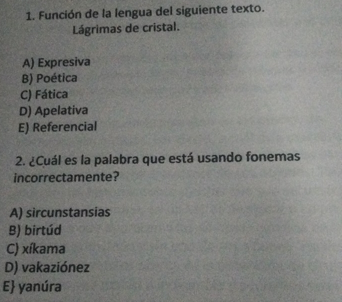 Función de la lengua del siguiente texto.
Lágrimas de cristal.
A) Expresiva
B) Poética
C) Fática
D) Apelativa
E) Referencial
2. ¿Cuál es la palabra que está usando fonemas
incorrectamente?
A) sircunstansias
B) birtúd
C) xíkama
D) vakaziónez
E yanúra