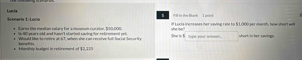 the following scenarios. 
Lucía 
5 Fill in the Blank 1 point 
Scenario 1: Lucía 
If Lucía increases her saving rate to $1,000 per month, how short will 
Earns the median salary for a museum curator, $50,000. she be? 
Is 40 years old and hasn't started saving for retirement yet. She is $ type your answer... short in her savings. 
Would like to retire at 67, when she can receive full Social Security 
benefits. 
Monthly budget in retirement of $2,225