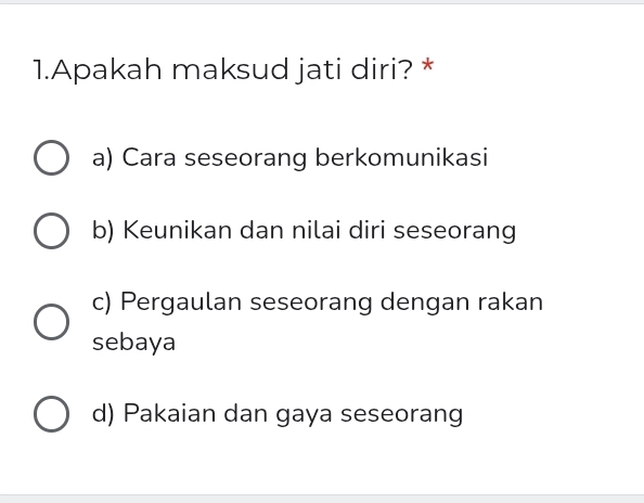 Apakah maksud jati diri? *
a) Cara seseorang berkomunikasi
b) Keunikan dan nilai diri seseorang
c) Pergaulan seseorang dengan rakan
sebaya
d) Pakaian dan gaya seseorang