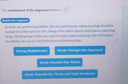 The restatement of the argument below is...
Restate the Argument
In short, any professional athlete who uses performance-enhancing drugs should be
banned from their sport for life. Taking a firm stance against performance-enhancing
drugs will discourage further use of performance-enhancing drugs and will be fairer
for athletes who do not take performance-enhancing drugs.
Strong Restatement Weak: Changes the Argument
Weak: Repeats Key Words
Weak: Repeats the Thesis and Topic Sentences