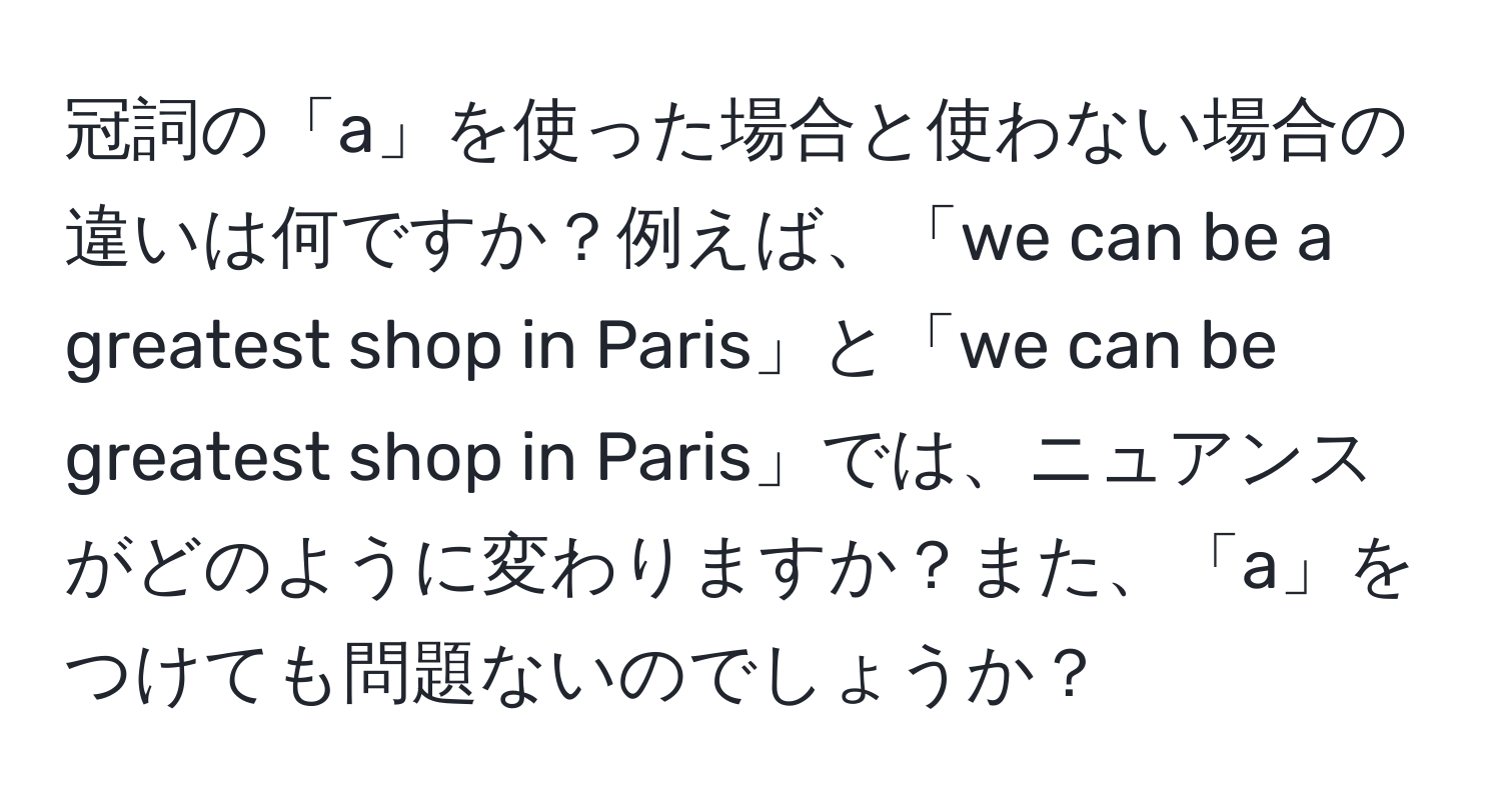 冠詞の「a」を使った場合と使わない場合の違いは何ですか？例えば、「we can be a greatest shop in Paris」と「we can be greatest shop in Paris」では、ニュアンスがどのように変わりますか？また、「a」をつけても問題ないのでしょうか？