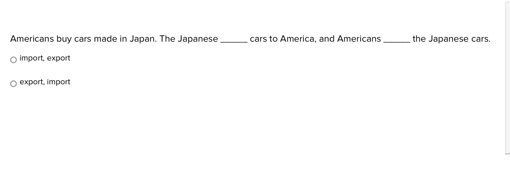 Americans buy cars made in Japan. The Japanese_ cars to America, and Americans_ the Japanese cars.
import, export
export, import