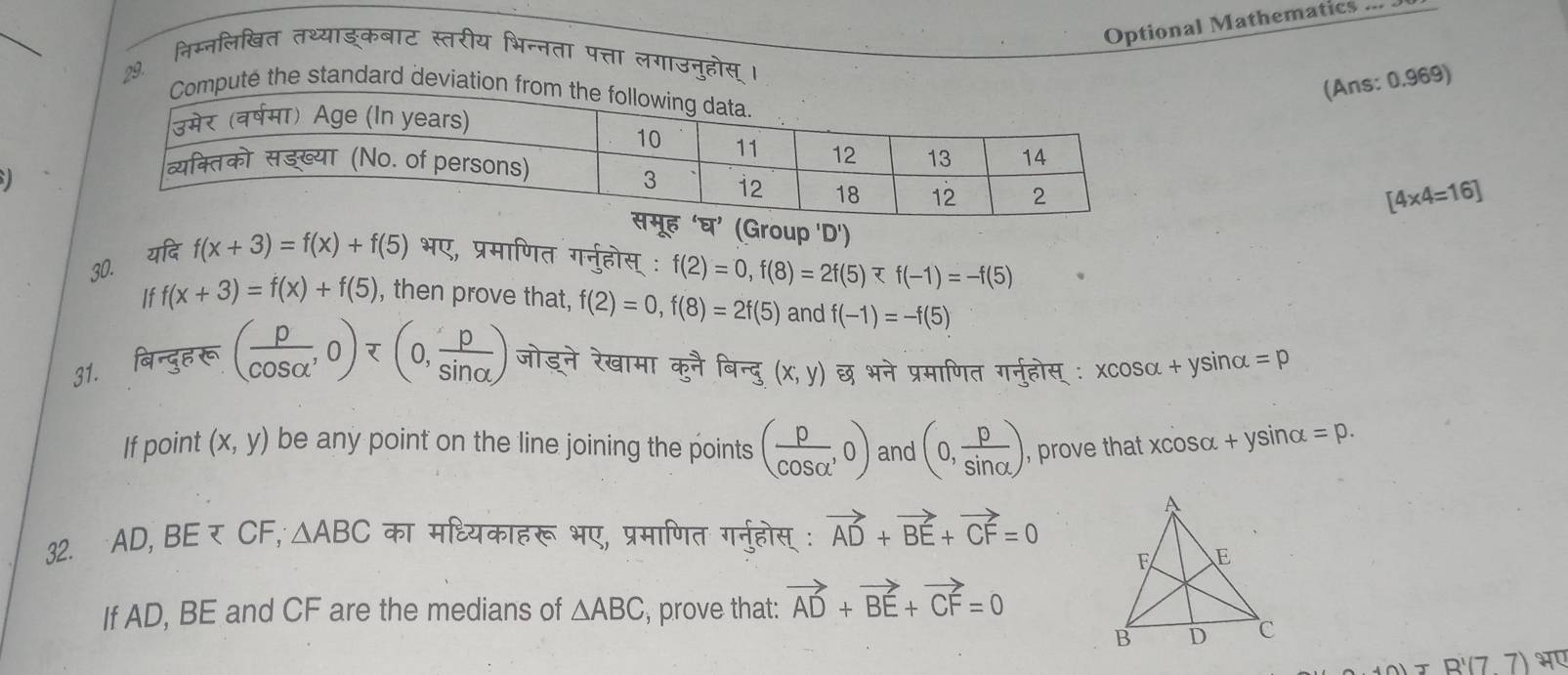 Optional Mathematics 
निम्नलिखित तथ्याङकबाट स्तरीय भिन्नता पत्ता लगाउनुहोस् । 
29. 
(Ans: 0.969) 
the standard devia
[4* 4=16]
(Group 'D') 
यदि 
30. f(x+3)=f(x)+f(5) भए, प्रमाणित गर्नुहोस् : f(2)=0, f(8)=2f(5)
If f(x+3)=f(x)+f(5) , then prove that, f(2)=0, f(8)=2f(5) and f(-1)=-f(5)
31. बिन्दुह रू ( p/cos alpha  ,0)=(0, p/sin alpha  ) जोडने रेखामा कुनै बिन्दु (x,y) छ भने प्रमाणित गर्नुहोस् ः xcos alpha +ysin α =p 
If point (x,y) be any point on the line joining the points ( p/cos alpha  ,0) and (0, p/sin alpha  ) , prove that xcosα +ys sinα =p. 
32. ∵AD, BE र CF, △ ABC का मधियकाहरू भए, प्रमाणित गर्नुहोस् : vector AD+vector BE+vector CF=0
If AD, BE and CF are the medians of △ ABC , prove that: vector AD+vector BE+vector CF=0
A'(7)+B'(77) भए