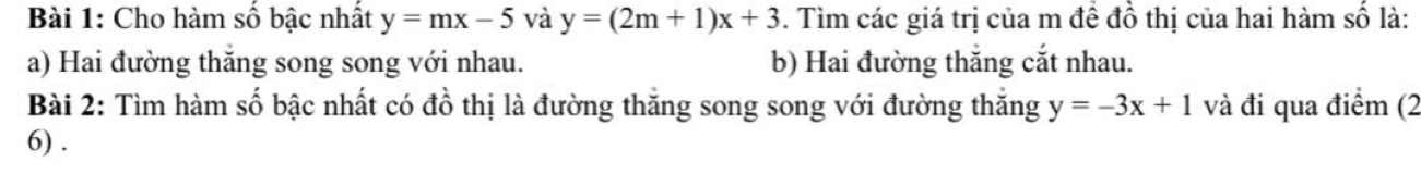 Cho hàm số bậc nhất y=mx-5 và y=(2m+1)x+3. Tìm các giá trị của m đề đồ thị của hai hàm số là:
a) Hai đường thăng song song với nhau. b) Hai đường thắng cắt nhau.
Bài 2: Tìm hàm số bậc nhất có đồ thị là đường thắng song song với đường thắng y=-3x+1 và đi qua điểm (2
6) .