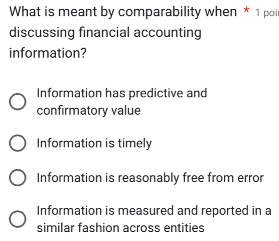 What is meant by comparability when * 1 poi
discussing financial accounting
information?
Information has predictive and
confirmatory value
Information is timely
Information is reasonably free from error
Information is measured and reported in a
similar fashion across entities