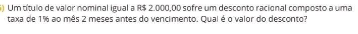 ) Um título de valor nominal igual a R$ 2.000,00 sofre um desconto racional composto a uma 
taxa de 1% ao mês 2 meses antes do vencimento. Qual é o valor do desconto?