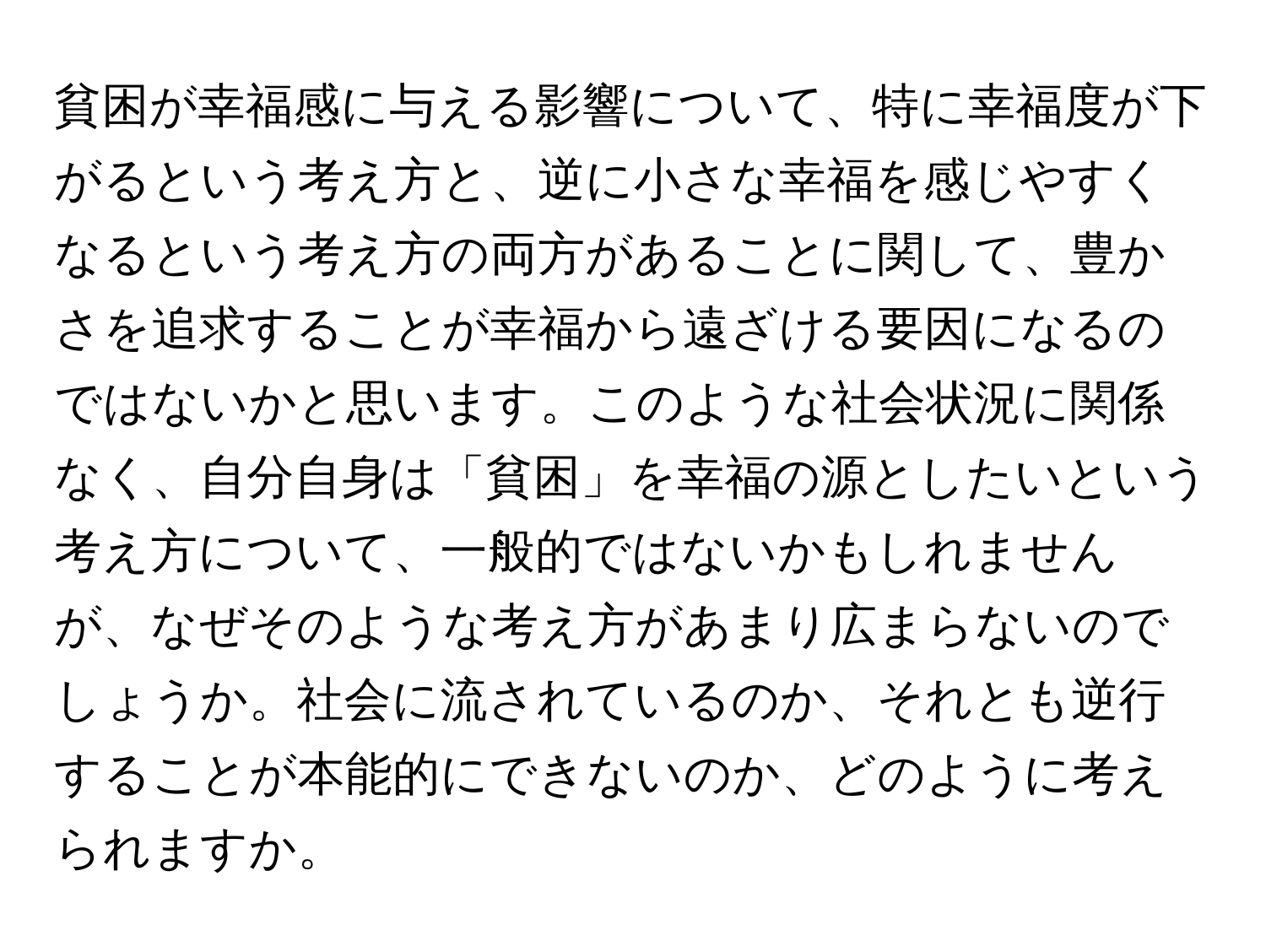 貧困が幸福感に与える影響について、特に幸福度が下がるという考え方と、逆に小さな幸福を感じやすくなるという考え方の両方があることに関して、豊かさを追求することが幸福から遠ざける要因になるのではないかと思います。このような社会状況に関係なく、自分自身は「貧困」を幸福の源としたいという考え方について、一般的ではないかもしれませんが、なぜそのような考え方があまり広まらないのでしょうか。社会に流されているのか、それとも逆行することが本能的にできないのか、どのように考えられますか。