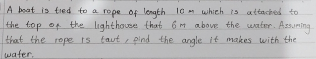 A boat is tied to a rope of length 10 m which is attached to 
the top of the lighthouse that 6m above the water. Assuming 
that the rope is taut, find the angle it makes with the 
water.