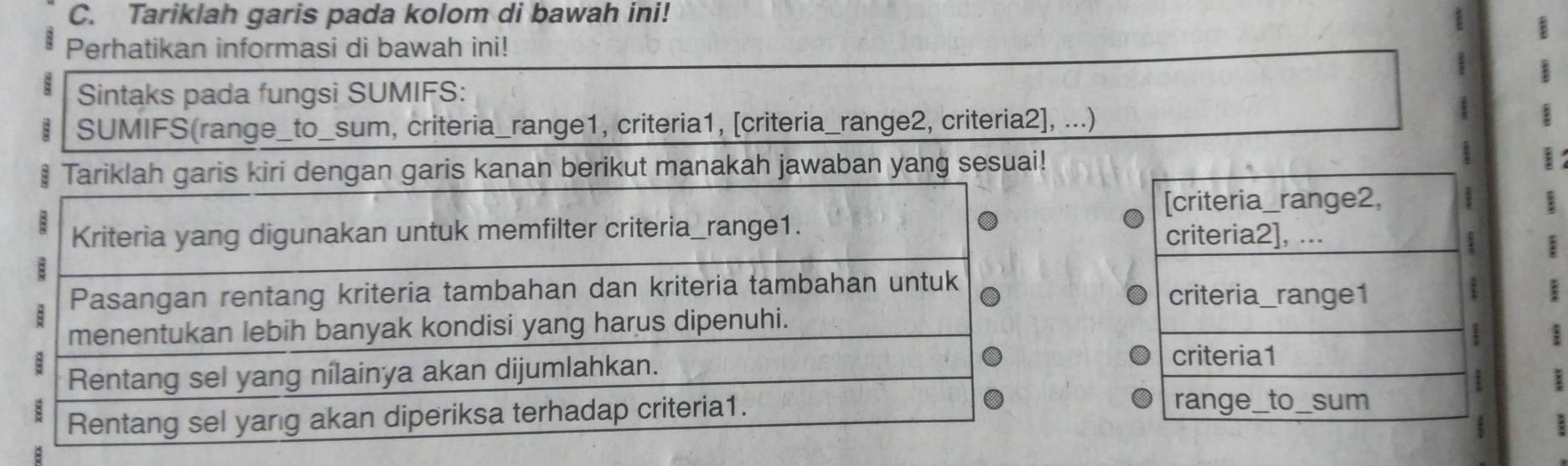 Tariklah garis pada kolom di bawah ini! 
Perhatikan informasi di bawah ini! 
Sintaks pada fungsi SUMIFS: 
SUMIFS(range_to_sum, criteria_range1, criteria1, [criteria_range2, criteria2], ...) 
| 1 
3 
Tariklah garis kiri dengan garis kanan berikut manakah jawaban yang sesuai! 
[criteria_range2, 
Kriteria yang digunakan untuk memfilter criteria_range1. criteria2], ... 
; 
E 
B Pasangan rentang kriteria tambahan dan kriteria tambahan untuk criteria_range1 ; 
menentukan lebih banyak kondisi yang harus dipenuhi. 
1 
Rentang sel yang nílainya akan dijumlahkan. 
criteria1 
a 
Rentang sel yang akan diperiksa terhadap criteria1. 
range_to_sum 
: : 
B