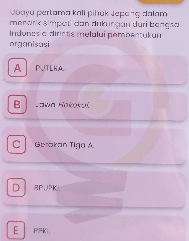 Upaya pertama kali pihak Jepang dalam
menarik simpati dan dukungan dari bangsa
Indonesia dirintis melalui pembentukan
organisasi
APUTERA.
B Jawa Hokokai.
C Gerakan Tiga A.
D BPUPKI.
E PPKI.