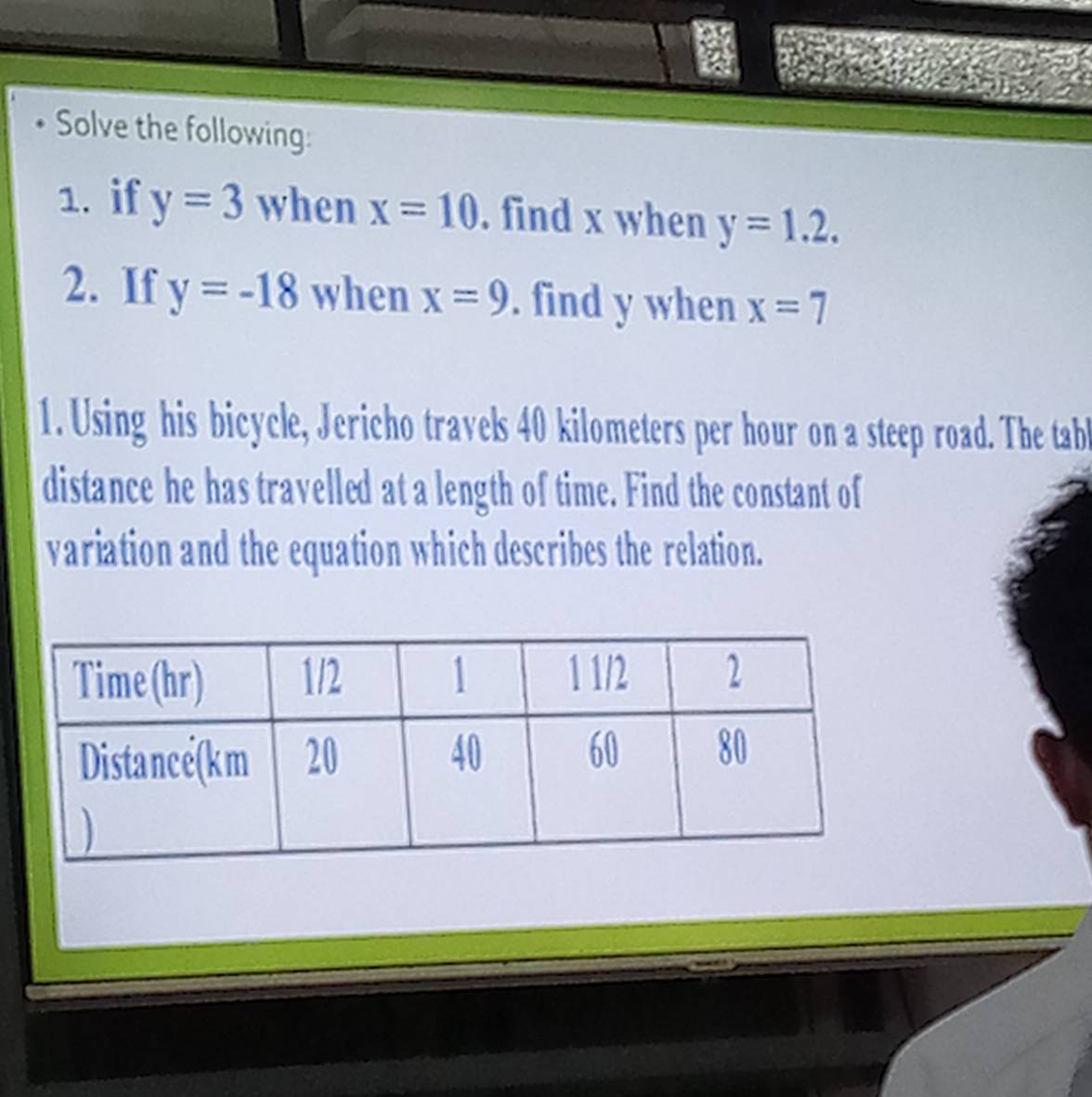 Solve the following: 
1. if y=3 when x=10. find x when y=1.2. 
2. If y=-18 when x=9. find y when x=7
1. Using his bicycle, Jericho travels 40 kilometers per hour on a steep road. The tab 
distance he has travelled at a length of time. Find the constant of 
variation and the equation which describes the relation.