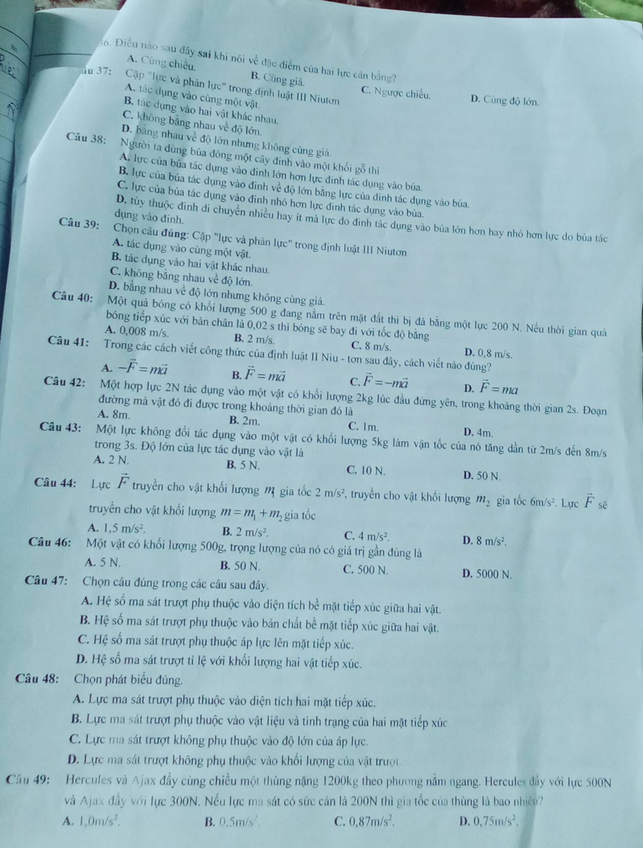 Điều nào sau đây sai khi nói về đặc điểm của hai lực cân bằng?
A. Cùng chiều. B. Cùng giá.
Ấu 37: Cặp "lực và phản lực" trong định luật III Niutơn
C. Ngược chiều. D. Cùng độ lớn.
A. tác dụng vào cùng một vật.
B. tác dụng vào hai vật khác nhau.
C. không bằng nhau về độ lớn.
D. bằng nhau về độ lớn nhưng không cùng giá.
Câu 38: Người ta dùng bủa đóng một cây đinh vào một khối gỗ thì
A. lực của bủa tác dụng vào đinh lớn hơn lực đinh tác dụng vào búa.
B. lực của bủa tác dụng vào đinh về độ lớn bằng lực của đình tác dụng vào búa.
C. lực của búa tác dụng vào đinh nhỏ hơn lực đinh tác dụng vào búa.
dụng vào đinh.
D. tùy thuộc đinh di chuyển nhiều hay ít mà lực do đinh tác dụng vào búa lớn hơn hay nhỏ hơn lực do búa tác
Câu 39: Chọn câu đúng: Cặp "lực và phản lực" trong định luật III Niutơn
A. tác dụng vào cùng một vật.
B tác dụng vào hai vật khác nhau.
C. không bằng nhau về độ lớn.
D. bằng nhau về độ lớn nhưng không cùng giá.
Câu 40: Một quả bóng có khối lượng 500 g đang nằm trên mặt đất thì bị đá bằng một lực 200 N. Nếu thời gian quả
bóng tiếp xúc với bàn chân là 0,02 s thì bóng sẽ bay đi với tốc độ bằng
A. 0,008 m/s. B. 2 m/s. C. 8 m/s. D. 0,8 m/s.
Câu 41: Trong các cách viết công thức của định luật II Niu - tơn sau dây, cách viết nào đúng?
A. -vector F=mvector a
B. vector F=mvector a
C. vector F=-mvector a D. vector F=ma
Câu 42: Một hợp lực 2N tác dụng vào một vật có khối lượng 2kg lúc đầu đứng yên, trong khoảng thời gian 2s. Đoạn
đường mà vật đó đi được trong khoảng thời gian đó là
A. 8m. B. 2m. C. 1m. D. 4m.
Câu 43: Một lực không đổi tác dụng vào một vật có khối lượng 5kg làm vận tốc của nó tăng dần từ 2m/s đến 8m/s
trong 3s. Độ lớn của lực tác dụng vào vật là
A. 2 N. B. 5 N. C. 10 N. D. 50 N.
Câu 44: Lực vector F truyền cho vật khối lượng m gia tốc 2m/s^2 , truyền cho vật khối lượng m_2 gia tốc 6m/s^2. Lực vector F sẽ
truyền cho vật khối lượng m=m_1+m_2 gia tốc
A. 1,5m/s^2. B. 2m/s^2. 4m/s^2.
C.
D. 8m/s^2.
Câu 46: Một vật có khối lượng 500g, trọng lượng của nó có giá trị gần đúng là
A. 5 N. B. 50 N. C. 500 N. D. 5000 N.
Câu 47: Chọn câu đúng trong các câu sau đây.
A. Hệ số ma sát trượt phụ thuộc vào diện tích bề mặt tiếp xúc giữa hai vật.
B. Hệ số ma sát trượt phụ thuộc vào bản chất bề mặt tiếp xúc giữa hai vật.
C. Hệ số ma sát trượt phụ thuộc áp lực lên mặt tiếp xúc.
D. Hệ số ma sát trượt tỉ lệ với khối lượng hai vật tiếp xúc.
Câu 48: Chọn phát biểu đúng.
A. Lực ma sát trượt phụ thuộc vào diện tích hai mặt tiếp xúc.
B. Lực ma sát trượt phụ thuộc vào vật liệu và tình trạng của hai mặt tiếp xúc
C. Lực ma sát trượt không phụ thuộc vào độ lớn của áp lực.
D. Lực ma sát trượt không phụ thuộc vào khối lượng của vật trượt
Cầu 49: Hercules và Ajax đầy cùng chiều một thùng nặng 1200kg theo phương nằm ngang. Hercules đầy với lực 500N
và Ajax đầy với lực 300N. Nếu lực ma sát có sức cản là 200N thì gia tốc của thùng là bao nhiều?
A. 1,0m/s^2. B. 0,5m/s^2. C. 0,87m/s^2. D. 0,75m/s^2.