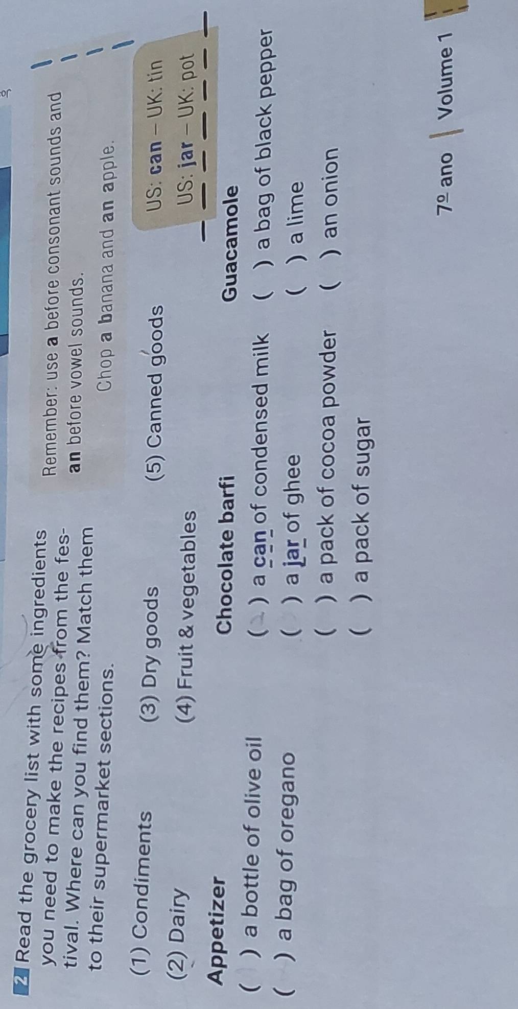 Read the grocery list with some ingredients 
Remember: use a before consonant sounds and 
you need to make the recipes from the fes- 
tival. Where can you find them? Match them an before vowel sounds. 
to their supermarket sections. Chop a banana and an apple. 
(1) Condiments (3) Dry goods (5) Canned goods US: can - UK: tin 
_ 
_ 
(2) Dairy (4) Fruit & vegetables US: jar - UK: pot 
Appetizer Chocolate barfi 
Guacamole 
 ) a bottle of olive oil ) a can of condensed milk  )a bag of black pepper 
 ) a bag of oregano  ) a jar of ghee ) a lime 
 
 ) a pack of cocoa powder  ) an onion 
 ) a pack of sugar
7^(_ circ) ano Volume 1