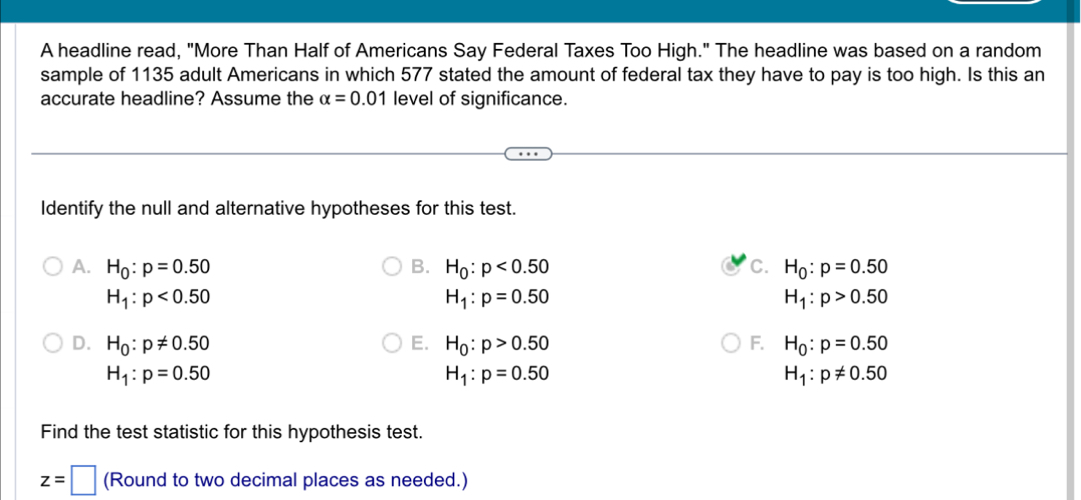 A headline read, "More Than Half of Americans Say Federal Taxes Too High." The headline was based on a random
sample of 1135 adult Americans in which 577 stated the amount of federal tax they have to pay is too high. Is this an
accurate headline? Assume the alpha =0.01 level of significance.
Identify the null and alternative hypotheses for this test.
A. H_0:p=0.50 B. H_0:p<0.50 C. H_0:p=0.50
H_1:p<0.50
H_1:p=0.50
H_1:p>0.50
D. H_0:p!= 0.50 E. H_0:p>0.50 F. H_0:p=0.50
H_1:p=0.50
H_1:p=0.50
H_1:p!= 0.50
Find the test statistic for this hypothesis test.
z=□ (Round to two decimal places as needed.)