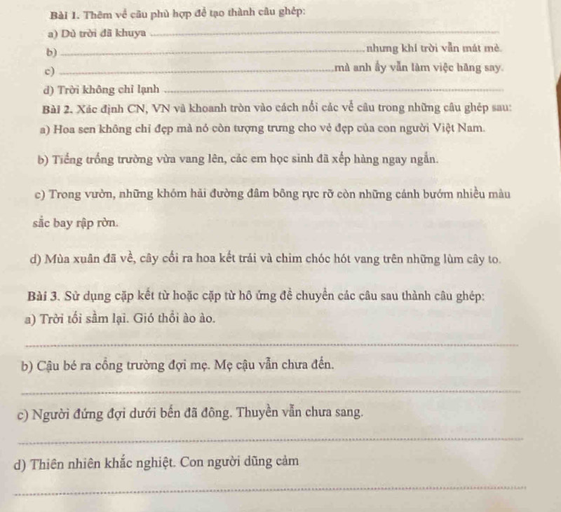 Thêm về cầu phù hợp để tạo thành câu ghép: 
a) Dù trời dã khuya 
_ 
b)_ nhưng khí trời vẫn mát mè 
c)_ 
mà anh ấy vẫn làm việc hãng say 
d) Trời không chỉ lạnh_ 
Bài 2. Xác định CN, VN và khoanh tròn vào cách nổi các về câu trong những câu ghép sau: 
a) Hoa sen không chỉ đẹp mà nó còn tượng trưng cho vẻ đẹp của con người Việt Nam. 
b) Tiếng trống trường vừa vang lên, các em học sinh đã xếp hàng ngay ngắn. 
c) Trong vườn, những khóm hải đường đâm bông rực rỡ còn những cánh bướm nhiều màu 
sắc bay rập rờn. 
d) Mùa xuân đã về, cây cối ra hoa kết trái và chim chóc hót vang trên những lùm cây to. 
Bài 3. Sử dụng cặp kết từ hoặc cặp từ hô ứng để chuyển các câu sau thành câu ghép: 
a) Trời tối sầm lại. Gió thổi ào ào. 
_ 
b) Cậu bé ra cồng trường đợi mẹ. Mẹ cậu vẫn chưa đến. 
_ 
c) Người đứng đợi dưới bến đã đông. Thuyền vẫn chưa sang. 
_ 
d) Thiên nhiên khắc nghiệt. Con người dũng cảm 
_